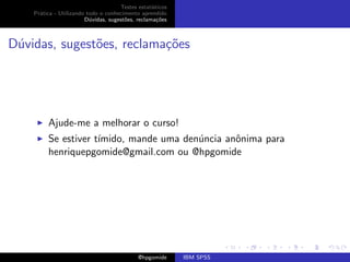Testes estat´ısticos
    Pr´tica - Utilizando todo o conhecimento aprendido
      a
                        D´vidas, sugest˜es, reclama¸oes
                          u            o            c˜



D´vidas, sugest˜es, reclama¸˜es
 u             o           co




         Ajude-me a melhorar o curso!
         Se estiver t´
                     ımido, mande uma den´ncia anˆnima para
                                         u       o
         henriquepgomide@gmail.com ou @hpgomide




                                             @hpgomide      IBM SPSS
 