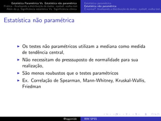 Estat´ıstica Param´trica Vs. Estat´
                         e                 ıstica n˜o param´trica
                                                   a        e        Estat´
                                                                          ıstica param´trica
                                                                                       e
Pr´tica - Analisando a distribui¸˜o de dados - eyeball, vodka test
  a                             ca                                   Estat´
                                                                          ıstica n˜o param´trica
                                                                                  a        e
  Al´m do p, Signiﬁcˆncia estat´
    e                 a            ıstica Vs. Signiﬁcˆncia cl´
                                                     a       ınica   ´
                                                                     E normal? Analisando a distribui¸˜o de dados - eyeball, vodka test,
                                                                                                     ca



Estat´
     ıstica n˜o param´trica
             a       e



                Os testes n˜o param´tricos utilizam a mediana como medida
                           a         e
                de tendˆncia central,
                       e
                N˜o necessitam do presssuposto de normalidade para sua
                  a
                realiza¸˜o,
                       ca
                S˜o menos roubustos que o testes param´tricos
                 a                                    e
                Ex. Correla¸˜o de Spearman, Mann-Whitney, Kruskal-Wallis,
                           ca
                Friedman




                                                     @hpgomide       IBM SPSS
 