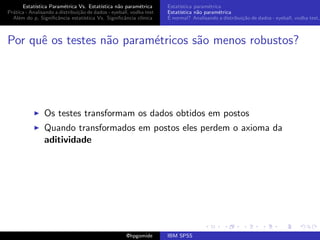 Estat´ıstica Param´trica Vs. Estat´
                         e                 ıstica n˜o param´trica
                                                   a        e        Estat´
                                                                          ıstica param´trica
                                                                                       e
Pr´tica - Analisando a distribui¸˜o de dados - eyeball, vodka test
  a                             ca                                   Estat´
                                                                          ıstica n˜o param´trica
                                                                                  a        e
  Al´m do p, Signiﬁcˆncia estat´
    e                 a            ıstica Vs. Signiﬁcˆncia cl´
                                                     a       ınica   ´
                                                                     E normal? Analisando a distribui¸˜o de dados - eyeball, vodka test,
                                                                                                     ca



Por quˆ os testes n˜o param´tricos s˜o menos robustos?
      e            a       e        a




                Os testes transformam os dados obtidos em postos
                Quando transformados em postos eles perdem o axioma da
                aditividade




                                                     @hpgomide       IBM SPSS
 
