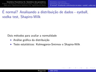 Estat´ıstica Param´trica Vs. Estat´
                         e                 ıstica n˜o param´trica
                                                   a        e        Estat´
                                                                          ıstica param´trica
                                                                                       e
Pr´tica - Analisando a distribui¸˜o de dados - eyeball, vodka test
  a                             ca                                   Estat´
                                                                          ıstica n˜o param´trica
                                                                                  a        e
  Al´m do p, Signiﬁcˆncia estat´
    e                 a            ıstica Vs. Signiﬁcˆncia cl´
                                                     a       ınica   ´
                                                                     E normal? Analisando a distribui¸˜o de dados - eyeball, vodka test,
                                                                                                     ca



´
E normal? Analisando a distribui¸˜o de dados - eyeball,
                                ca
vodka test, Shapiro-Wilk



       Dois m´todos para avaliar a normalidade
             e
                An´lise gr´ﬁca da distribui¸˜o
                  a       a                ca
                Teste estat´
                           ısticos: Kolmogorov-Smirnov e Shapiro-Wilk




                                                     @hpgomide       IBM SPSS
 