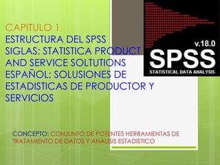 CAPITULO 1
ESTRUCTURA DEL SPSS
SIGLAS: STATISTICA PRODUCT
AND SERVICE SOLTUTIONS
ESPAÑOL: SOLUSIONES DE
ESTADISTICAS DE PRODUCTOR Y
SERVICIOS


 CONCEPTO: CONJUNTO DE POTENTES HERRAMIENTAS DE
 TRATAMIENTO DE DATOS Y ANALISIS ESTADISTICO
 