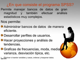 ¿En que consiste el programa SPSS? 
Permite manejar bancos de datos de gran 
magnitud y también efectuar análisis 
estadísticos muy complejos. 
Nos permite: 
Administrar bancos de datos de manera 
eficiente. 
Desarrollar perfiles de usuarios. 
Hacer proyecciones y análisis de 
tendencias. 
Graficas de frecuencias, moda, mediana, 
varianza, desviación típica, etc. 
• Eliminar e insertar variables y casos, ordenar y trasponer datos. 
 