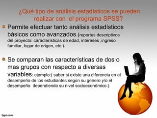 ¿Qué tipo de análisis estadísticos se pueden 
realizar con el programa SPSS? 
Permite efectuar tanto análisis estadísticos 
básicos como avanzados.(reportes descriptivos 
del proyecto: características de edad, intereses ,ingreso 
familiar, lugar de origen, etc.). 
Se comparan las características de dos o 
mas grupos con respecto a diversas 
variables: ejemplo:( saber si existe una diferencia en el 
desempeño de los estudiantes según su genero y/o el 
desempeño dependiendo su nivel socioeconómico.) 
 