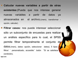 Calcular nuevas variables a partir de otras 
existentes:(Puede que nos interese generar 
nuevas variables a partir de datos ya 
almacenados en el archivo).(menú, transformar - 
opción, calcular). 
Filtrar casos: nos puede interesar seleccionar 
sólo un subconjunto de encuestas para realizar 
un análisis específico para lo cual, el SPSS 
permite filtrar temporalmente el conjunto de 
datos.(menú, datos- opción, seleccionar datos). 5 tipos de 
filtros‘ ´ personalizado, accesible´´ botón "Si se satisface la 
condición). 
 