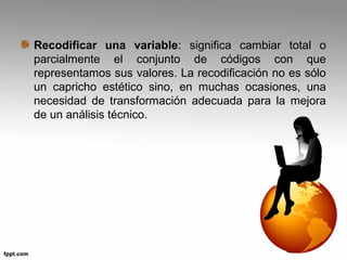 Recodificar una variable: significa cambiar total o 
parcialmente el conjunto de códigos con que 
representamos sus valores. La recodificación no es sólo 
un capricho estético sino, en muchas ocasiones, una 
necesidad de transformación adecuada para la mejora 
de un análisis técnico. 
 
