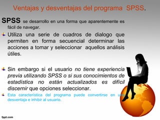 Ventajas y desventajas del programa SPSS. 
SPSS se desarrollo en una forma que aparentemente es 
fácil de navegar. 
Utiliza una serie de cuadros de dialogo que 
permiten en forma secuencial determinar las 
acciones a tomar y seleccionar aquellos análisis 
útiles. 
Sin embargo si el usuario no tiene experiencia 
previa utilizando SPSS o si sus conocimientos de 
estadística no están actualizados es difícil 
discernir que opciones seleccionar. 
Esta característica del programa puede convertirse en una 
desventaja e inhibir al usuario. 
 