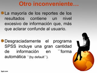 Otro inconveniente… 
La mayoría de los reportes de los 
resultados contiene un nivel 
excesivo de información que, más 
que aclarar confunde al usuario. 
Desgraciadamente el programa 
SPSS incluye una gran cantidad 
de información en ``forma 
automática ``(by default``). 
 