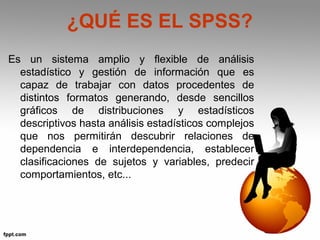 ¿QUÉ ES EL SPSS? 
Es un sistema amplio y flexible de análisis 
estadístico y gestión de información que es 
capaz de trabajar con datos procedentes de 
distintos formatos generando, desde sencillos 
gráficos de distribuciones y estadísticos 
descriptivos hasta análisis estadísticos complejos 
que nos permitirán descubrir relaciones de 
dependencia e interdependencia, establecer 
clasificaciones de sujetos y variables, predecir 
comportamientos, etc... 
 