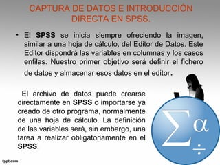 CAPTURA DE DATOS E INTRODUCCIÓN 
DIRECTA EN SPSS. 
• El SPSS se inicia siempre ofreciendo la imagen, 
similar a una hoja de cálculo, del Editor de Datos. Este 
Editor dispondrá las variables en columnas y los casos 
enfilas. Nuestro primer objetivo será definir el fichero 
de datos y almacenar esos datos en el editor. 
El archivo de datos puede crearse 
directamente en SPSS o importarse ya 
creado de otro programa, normalmente 
de una hoja de cálculo. La definición 
de las variables será, sin embargo, una 
tarea a realizar obligatoriamente en el 
SPSS. 
 