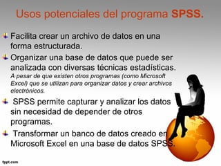 Usos potenciales del programa SPSS. 
Facilita crear un archivo de datos en una 
forma estructurada. 
Organizar una base de datos que puede ser 
analizada con diversas técnicas estadísticas. 
A pesar de que existen otros programas (como Microsoft 
Excel) que se utilizan para organizar datos y crear archivos 
electrónicos. 
SPSS permite capturar y analizar los datos 
sin necesidad de depender de otros 
programas. 
Transformar un banco de datos creado en 
Microsoft Excel en una base de datos SPSS. 
 