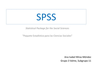 SPSS
Statistical Package for the Social Sciences
“Paquete Estadístico para las Ciencias Sociales”
Ana Isabel Miras Méndez
Grupo 3 Valme, Subgrupo 11
 