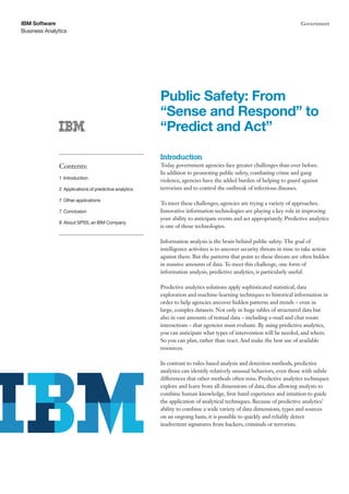 IBM Software                                                                                                           Government
Business Analytics




                                                       Public Safety: From
                                                       “Sense and Respond” to
                                                       “Predict and Act”

                                                       Introduction
              Contents:                                Today government agencies face greater challenges than ever before.
                                                       In addition to promoting public safety, combating crime and gang
              1 Introduction
                                                       violence, agencies have the added burden of helping to guard against
              2 Applications of predictive analytics   terrorism and to control the outbreak of infectious diseases.

              7 Other applications
                                                       To meet these challenges, agencies are trying a variety of approaches.
              7 Conclusion                             Innovative information technologies are playing a key role in improving
                                                       your ability to anticipate events and act appropriately. Predictive analytics
              8 About SPSS, an IBM Company
                                                       is one of those technologies.

                                                       Information analysis is the brain behind public safety. The goal of
                                                       intelligence activities is to uncover security threats in time to take action
                                                       against them. But the patterns that point to these threats are often hidden
                                                       in massive amounts of data. To meet this challenge, one form of
                                                       information analysis, predictive analytics, is particularly useful.

                                                       Predictive analytics solutions apply sophisticated statistical, data
                                                       exploration and machine-learning techniques to historical information in
                                                       order to help agencies uncover hidden patterns and trends – even in
                                                       large, complex datasets. Not only in huge tables of structured data but
                                                       also in vast amounts of textual data – including e-mail and chat room
                                                       interactions – that agencies must evaluate. By using predictive analytics,
                                                       you can anticipate what types of intervention will be needed, and where.
                                                       So you can plan, rather than react. And make the best use of available
                                                       resources.

                                                       In contrast to rules-based analysis and detection methods, predictive
                                                       analytics can identify relatively unusual behaviors, even those with subtle
                                                       differences that other methods often miss. Predictive analytics techniques
                                                       explore and learn from all dimensions of data, thus allowing analysts to
                                                       combine human knowledge, first-hand experience and intuition to guide
                                                       the application of analytical techniques. Because of predictive analytics’
                                                       ability to combine a wide variety of data dimensions, types and sources
                                                       on an ongoing basis, it is possible to quickly and reliably detect
                                                       inadvertent signatures from hackers, criminals or terrorists.
 