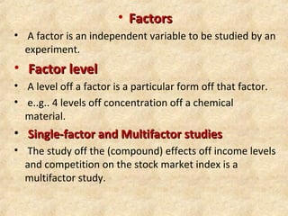 • FactorsFactors
• A factor is an independent variable to be studied by an
experiment.
• Factor levelFactor level
• A level off a factor is a particular form off that factor.
• e..g.. 4 levels off concentration off a chemical
material.
• Single-factor and Multifactor studiesSingle-factor and Multifactor studies
• The study off the (compound) effects off income levels
and competition on the stock market index is a
multifactor study.
 