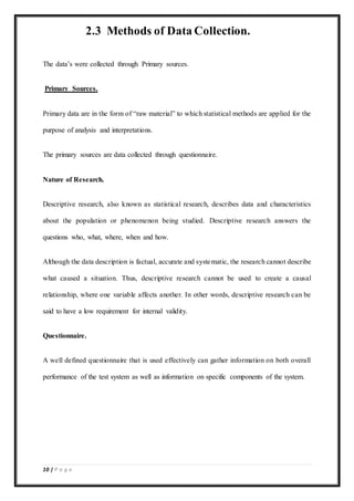 10 | P a g e
2.3 Methods of Data Collection.
The data’s were collected through Primary sources.
Primary Sources.
Primary data are in the form of “raw material” to which statistical methods are applied for the
purpose of analysis and interpretations.
The primary sources are data collected through questionnaire.
Nature of Research.
Descriptive research, also known as statistical research, describes data and characteristics
about the population or phenomenon being studied. Descriptive research answers the
questions who, what, where, when and how.
Although the data description is factual, accurate and systematic, the research cannot describe
what caused a situation. Thus, descriptive research cannot be used to create a causal
relationship, where one variable affects another. In other words, descriptive research can be
said to have a low requirement for internal validity.
Questionnaire.
A well defined questionnaire that is used effectively can gather information on both overall
performance of the test system as well as information on specific components of the system.
 