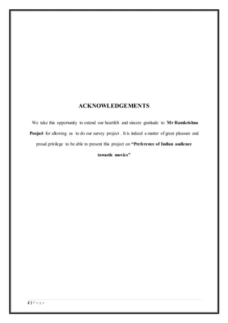 2 | P a g e
ACKNOWLEDGEMENTS
We take this opportunity to extend our heartfelt and sincere gratitude to Mr Ramkrishna
Poojari for allowing us to do our survey project . It is indeed a matter of great pleasure and
proud privilege to be able to present this project on “Preference of Indian audience
towards movies”
 