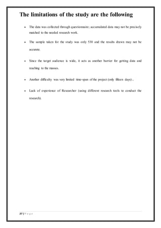 37 | P a g e
The limitations of the study are the following
 The data was collected through questionnaire; accumulated data may not be precisely
matched to the needed research work.
 The sample taken for the study was only 530 and the results drawn may not be
accurate.
 Since the target audience is wide, it acts as another barrier for getting data and
reaching to the masses.
 Another difficulty was very limited time-span of the project (only fifteen days) .
 Lack of experience of Researcher (using different research tools to conduct the
research).
 