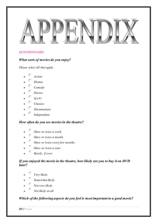 39 | P a g e
QUESTIONNAIRE
What sorts of movies do you enjoy?
Please select all that apply.
 Action
 Drama
 Comedy
 Horror
 Sci-Fi
 Classics
 Documentary
 Independent
How often do you see movies in the theatre?
 Once or twice a week.
 Once or twice a month.
 Once or twice every few months.
 Once or twice a year.
 Rarely, if ever.
If you enjoyed the movie in the theatre, how likely are you to buy it on DVD
later?
 Very likely.
 Somewhat likely.
 Not very likely.
 Not likely at all.
Which of the following aspects do you feel is most important to a good movie?
 