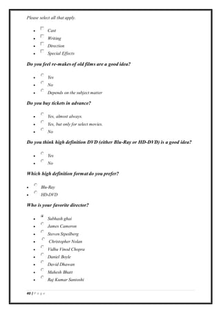 40 | P a g e
Please select all that apply.
 Cast
 Writing
 Direction
 Special Effects
Do you feel re-makes of old films are a good idea?
 Yes
 No
 Depends on the subject matter
Do you buy tickets in advance?
 Yes, almost always.
 Yes, but only for select movies.
 No
Do you think high definition DVD (either Blu-Ray or HD-DVD) is a good idea?
 Yes
 No
Which high definition format do you prefer?
 Blu-Ray
 HD-DVD
Who is your favorite director?
 Subhash ghai
 James Cameron
 Steven Stpeilberg
 Christopher Nolan
 Vidhu Vinod Chopra
 Daniel Boyle
 David Dhawan
 Mahesh Bhatt
 Raj Kumar Santoshi
 