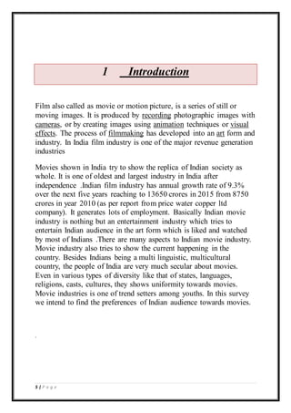 5 | P a g e
1 Introduction
Film also called as movie or motion picture, is a series of still or
moving images. It is produced by recording photographic images with
cameras, or by creating images using animation techniques or visual
effects. The process of filmmaking has developed into an art form and
industry. In India film industry is one of the major revenue generation
industries
Movies shown in India try to show the replica of Indian society as
whole. It is one of oldest and largest industry in India after
independence .Indian film industry has annual growth rate of 9.3%
over the next five years reaching to 13650 crores in 2015 from 8750
crores in year 2010 (as per report from price water copper ltd
company). It generates lots of employment. Basically Indian movie
industry is nothing but an entertainment industry which tries to
entertain Indian audience in the art form which is liked and watched
by most of Indians .There are many aspects to Indian movie industry.
Movie industry also tries to show the current happening in the
country. Besides Indians being a multi linguistic, multicultural
country, the people of India are very much secular about movies.
Even in various types of diversity like that of states, languages,
religions, casts, cultures, they shows uniformity towards movies.
Movie industries is one of trend setters among youths. In this survey
we intend to find the preferences of Indian audience towards movies.
.
 