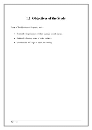 6 | P a g e
1.2 Objectives of the Study
Some of the objectives of the project were:-
 To identify the preference of Indian audience towards movies.
 To identify changing trends of Indian audience
 To understand the Scope of Indian film industry
 