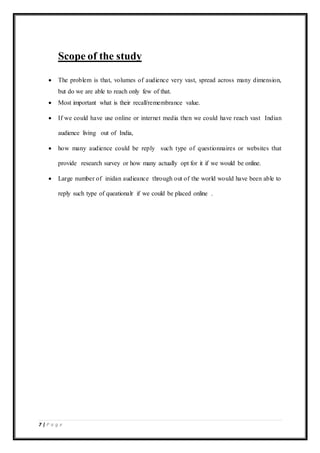 7 | P a g e
Scope of the study
 The problem is that, volumes of audience very vast, spread across many dimension,
but do we are able to reach only few of that.
 Most important what is their recall/remembrance value.
 If we could have use online or internet media then we could have reach vast Indian
audience living out of India,
 how many audience could be reply such type of questionnaires or websites that
provide research survey or how many actually opt for it if we would be online.
 Large number of inidan audieance through out of the world would have been able to
reply such type of queationalr if we could be placed online .
 