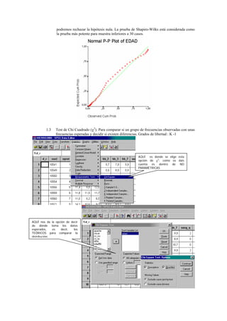 podremos rechazar la hipótesis nula. La prueba de Shapiro-Wilks está considerada como
                la prueba más potente para muestra inferiores a 30 casos.




         1.3   Test de Chi Cuadrado (χ2). Para comparar si un grupo de frecuencias observadas con unas
               frecuencias esperadas y decidir si existen diferencias. Grados de libertad : K -1




                                                                  AQUÍ es donde se elige esta
                                                                  opción de χ2; como os dais
                                                                  cuenta es dentro de NO
                                                                  PARAMÉTRICAS




AQUÍ nos da la opción de decir
de dónde toma los datos
esperados,    es  decir,   los
TEÓRICOS para comparar la
distribución.
 
