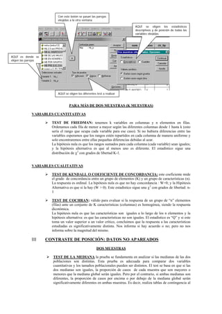 Con este botón se pasan las parejas
                           elegidas a la otra ventana

                                                                                 AQUÍ se eligen los estadísticos
                                                                                 descriptivos y de posición de todas las
                                                                                 variables elegidas




AQUÍ es donde se
eligen las parejas




                           AQUÍ se eligen los diferentes test a realizar



                                   PARA MÁS DE DOS MUESTRAS (K MUESTRAS)

             VARIABLES CUANTITATIVAS

                       TEST DE FRIEDMAN: tenemos k variables en columnas y n elementos en filas.
                       Ordenamos cada fila de menor a mayor según las diferentes columnas desde 1 hasta k (esto
                       sería el rango que ocupa cada variable para ese caso). Si no hubiera diferencias entre las
                       variables esperamos que los rangos estén repartidos en cada columna de manera uniforme y
                       solo encontraremos entre ellas pequeñas diferencias debidas al azar.
                       La hipótesis nula es que los rangos sumados para cada columna (cada variable) sean iguales;
                       y la hipótesis alternativa es que al menos uno es diferente. El estadístico sigue una
                       distribución de χ2 con grados de libertad K-1.


             VARIABLES CUALITATIVAS

                       TEST DE KENDALL O COEFICIENTE DE CONCORDANCIA: este coeficiente mide
                       el grado de concordancia entre un grupo de elementos (K) y un grupo de características (n).
                       La respuesta es ordinal. La hipótesis nula es que no hay concordancia : W=0; y la Hipótesis
                       Alternativa es que si la hay (W > 0). Este estadístico sigue una χ2 con grados de libertad: n-
                       1

                       TEST DE COCHRAN: válido para evaluar si la respuesta de un grupo de “n” elementos
                       (filas) ante un conjunto de K características (columnas) es homogénea, siendo la respuesta
                       dicotómica.
                       La hipótesis nula es que las características son iguales a lo largo de los n elementos y la
                       hipótesis alternativa: es que las características no son iguales. El estadístico es “Q” y si este
                       toma un valor superior a un valor crítico, concluimos que la respuesta a las características
                       estudiadas es significativamente distinta. Nos informa si hay acuerdo o no; pero no nos
                       informa sobre la magnitud del mismo.

             III     CONTRASTE DE POSICIÓN: DATOS NO APAREADOS
                                                         DOS MUESTRAS

                       TEST DE LA MEDIANA la prueba se fundamenta en analizar si las medianas de las dos
                       poblaciones son distintas. Esta prueba es adecuada para comparar dos variables
                       cuantitativas y los tamaños poblacionales pueden ser distintos. El test se basa en que si las
                       dos medianas son iguales, la proporción de casos de cada muestra que son mayores o
                       menores que la mediana global serán iguales. Pero por el contrario, si ambas medianas son
                       diferentes, la proporción de casos por encima o por debajo de la mediana global serán
                       significativamente diferentes en ambas muestras. Es decir, realiza tablas de contingencia al
 