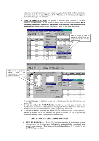 categorizar la variable continua en dos categorías según el valor de la mediana. Por tanto,
                        la hipótesis nula: Ho es que la Mediana de A = Mediana de B; mientras que la hipótesis
                        alternativa, H1: es que son diferentes.

                        TEST DE MANN-WHITNEY: este prueba es aplicable para comparar 2 variables
                        continuas independientes. Las dos muestras pueden tener dos tamaños diferentes. Es la
                        prueba no paramétrica considerada más potente para comparar 2 variables continuas
                        independientes. La Ho: es que no hay diferencias y la H1: es que si hay diferencias.




                                                                                              AQUÍ es donde se elige la
                                                                                              prueba NO PARAMÉTRICA para
                                                                                              comparación de dos muestras
                                                                                              independientes




AQUÍ nos da la opción de
realizar     otros    test
estadísticos para comparar
estas dos medianas




                        El test de Kolmogorov-Smirnov lo que está evaluando es si las dos distribuciones son
                        iguales (Ho)
                        El test de rachas de Wald_Wolfowitz, también es un test para comparar dos
                        distribuciones cuantitativas independientes, donde puede detectar diferencias entre dichas
                        distribuciones en relación a la tendencia central, dispersión y oblicuidad
                        El test de los valores extremos de Moses trata de determinar si los valores extremos,
                        mayores y menores, de las dos variables son iguales o distintos. La Ho: es que no hay
                        diferencias entre los valores extremos de dos distribuciones

                                   PARA MÁS DE DOS MUESTRAS (K MUESTRAS)

                             TEST DE KRHUSKALL WALLIS: Para la comparación de una misma variable
                             cuantitativa en más de tres grupos. Es la prueba no paramétrica considerada más
                             potente para comparar >2 variables continuas independientes. Es el “similar” al test
                             de ANOVA para un factor.
 