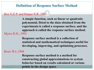 Definition of Response Surface Method
A simple function, such as linear or quadratic
polynomial, fitted to the data obtained from the
experiments is called a response surface, and the
approach is called the response surface method.
Response surface method is a collection of
statistical and mathematical techniques useful for
developing, improving, and optimizing processes.
Response surface method is a method for
constructing global approximations to system
behavior based on results calculated at various
points in the design space.
Box G.E.P. and Draper N.R.,1987
Myers R.H., 1995
Roux W.J.,1998
neethu asokan
 