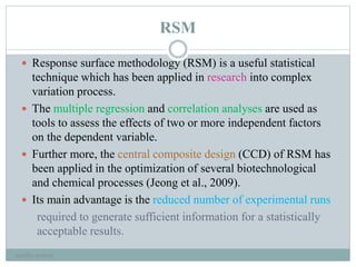 RSM
 Response surface methodology (RSM) is a useful statistical
technique which has been applied in research into complex
variation process.
 The multiple regression and correlation analyses are used as
tools to assess the effects of two or more independent factors
on the dependent variable.
 Further more, the central composite design (CCD) of RSM has
been applied in the optimization of several biotechnological
and chemical processes (Jeong et al., 2009).
 Its main advantage is the reduced number of experimental runs
required to generate sufficient information for a statistically
acceptable results.
neethu asokan
 
