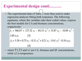 Experimental design conti………
 The experimental data of Table 2 were then used to make
regression analyses fitting both responses. The following
equations, where the variables take their coded values, express
the best models for CA and biomass concentrations,
respectively:
 where Ŷ1,Ŷ2 and x1 are CA, biomass and SF concentrations,
while x2 is temperature.
neethu asokan
 