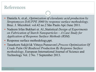 References
 Daniela A. et.al., Optimization of clavulanic acid production by
Streptomyces DAUFPE 3060 by response surface methodology,
Braz. J. Microbiol. vol.42 no.2 São Paulo Apr./June 2011.
 Nadeem Irfan Bukhari et. Al.,Statistical Design of Experiments
on Fabrication of Starch Nanoparticles – A Case Study for
Application of Response Surface Methods (RSM).
 Response surface methodology,ppt.
 Tanarkorn Sukjit1& Vittaya Punsuvon1,Process Optimization Of
Crude Palm Oil Biodiesel Production By Response Surface
methodology, European International Journal of Science and
Technology Vol. 2 No. 7 September 2013.
neethu asokan
 