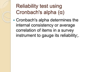 Reliability test using
Cronbach's alpha (α)
 Cronbach's alpha determines the
internal consistency or average
correlation of items in a survey
instrument to gauge its reliability;.
 