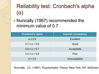 Reliability test: Cronbach's alpha
(α)
 Nunnally (1967) recommended the
minimum value of 0.7
Cronbach's alpha Internal consistency
α ≥ 0.9 Excellent
0.7 ≤ α < 0.9 Good
0.6 ≤ α < 0.7 Acceptable
0.5 ≤ α < 0.6 Poor
α < 0.5 Unacceptable
Nunnally, J.C. (1967). Psychometric Theory. New York, NY: McGraw-H
 