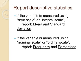 Report descriptive statistics
 If the variable is measured using
“ratio scale” or “interval scale”,
report: Mean and Standard
deviation
 If the variable is measured using
“nominal scale” or “ordinal scale”,
report: Frequency and Percentage
 