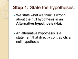Step 1: State the hypotheses.
 We state what we think is wrong
about the null hypothesis in an
Alternative hypothesis (Ha).
 An alternative hypothesis is a
statement that directly contradicts a
null hypothesis
 