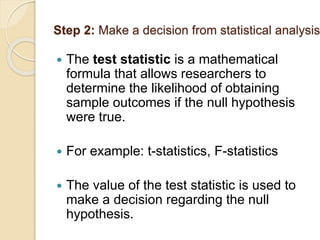 Step 2: Make a decision from statistical analysis
 The test statistic is a mathematical
formula that allows researchers to
determine the likelihood of obtaining
sample outcomes if the null hypothesis
were true.
 For example: t-statistics, F-statistics
 The value of the test statistic is used to
make a decision regarding the null
hypothesis.
 