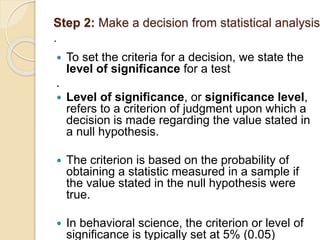 Step 2: Make a decision from statistical analysis
.
 To set the criteria for a decision, we state the
level of significance for a test
.
 Level of significance, or significance level,
refers to a criterion of judgment upon which a
decision is made regarding the value stated in
a null hypothesis.
 The criterion is based on the probability of
obtaining a statistic measured in a sample if
the value stated in the null hypothesis were
true.
 In behavioral science, the criterion or level of
significance is typically set at 5% (0.05)
 