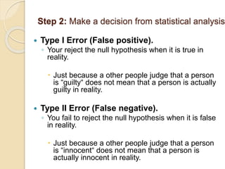 Step 2: Make a decision from statistical analysis
 Type I Error (False positive).
◦ Your reject the null hypothesis when it is true in
reality.
 Just because a other people judge that a person
is “guilty“ does not mean that a person is actually
guilty in reality.
 Type II Error (False negative).
◦ You fail to reject the null hypothesis when it is false
in reality.
 Just because a other people judge that a person
is “innocent“ does not mean that a person is
actually innocent in reality.
 