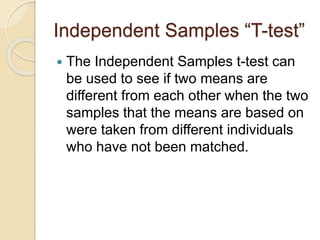 Independent Samples “T-test”
 The Independent Samples t-test can
be used to see if two means are
different from each other when the two
samples that the means are based on
were taken from different individuals
who have not been matched.
 