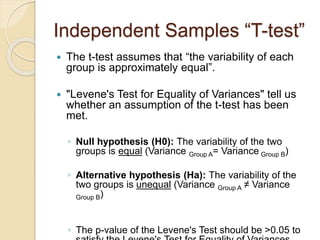 Independent Samples “T-test”
 The t-test assumes that “the variability of each
group is approximately equal”.
 "Levene's Test for Equality of Variances" tell us
whether an assumption of the t-test has been
met.
◦ Null hypothesis (H0): The variability of the two
groups is equal (Variance Group A= Variance Group B)
◦ Alternative hypothesis (Ha): The variability of the
two groups is unequal (Variance Group A ≠ Variance
Group B)
◦ The p-value of the Levene's Test should be >0.05 to
 