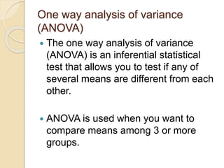 One way analysis of variance
(ANOVA)
 The one way analysis of variance
(ANOVA) is an inferential statistical
test that allows you to test if any of
several means are different from each
other.
 ANOVA is used when you want to
compare means among 3 or more
groups.
 