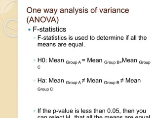 One way analysis of variance
(ANOVA)
 F-statistics
◦ F-statistics is used to determine if all the
means are equal.
◦ H0: Mean Group A = Mean Group B=Mean Group
C
◦ Ha: Mean Group A ≠ Mean Group B ≠ Mean
Group C
◦ If the p-value is less than 0.05, then you
 