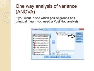 One way analysis of variance
(ANOVA)
If you want to see which pair of groups has
unequal mean, you need a Post Hoc analysis
 