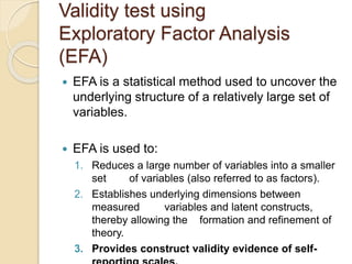 Validity test using
Exploratory Factor Analysis
(EFA)
 EFA is a statistical method used to uncover the
underlying structure of a relatively large set of
variables.
 EFA is used to:
1. Reduces a large number of variables into a smaller
set of variables (also referred to as factors).
2. Establishes underlying dimensions between
measured variables and latent constructs,
thereby allowing the formation and refinement of
theory.
3. Provides construct validity evidence of self-
 