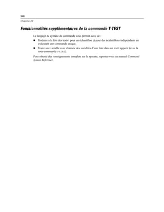 348
Chapitre 22
Fonctionnalités supplémentaires de la commande T-TEST
Le langage de syntaxe de commande vous permet aussi de :
Produire à la fois des tests t pour un échantillon et pour des écahntillons indépendants en
exécutant une commande unique.
Tester une variable avec chacune des variables d’une liste dans un test t apparié (avec la
sous-commande PAIRS).
Pour obtenir des renseignements complets sur la syntaxe, reportez-vous au manuel Command
Syntax Reference.
 