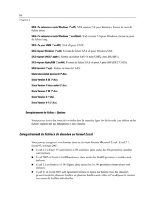 50
Chapitre 3
SAS v7+ extension courte Windows (*.sd7). SAS version 7–8 pour Windows, format de nom de
ﬁchier court.
SAS v7+ extension courte Windows (*.sas7bdat). SAS version 7–8 pour Windows, format de nom
de ﬁchier long.
SAS v7+ pour UNIX (*.ssd01). SAS v8 pour UNIX.
SAS v6 pour Windows (*.sd2). Format de ﬁchier SAS v6 pour Windows/OS2.
SAS v6 pour UNIX (*.ssd01). Format de ﬁchier SAS v6 pour UNIX (Sun, HP, IBM).
SAS v6 pour Alpha/OSF (*.ssd04). Format de ﬁchier SAS v6 pour Alpha/OSF (DEC UNIX).
SAS transfert (*.xpt). Fichier de transfert SAS.
Stata Intercooled Version 8 (*.dta).
Stata Version 8 SE (*.dta).
Stata Version 7 Intercooled (*.dta).
Stata Version 7 SE (*.dta).
Stata Version 6 (*.dta).
Stata Version 4–5 (*.dta).
Enregistrement de fichier : Options
Vous pouvez écrire des noms de variables dans la première ligne des ﬁchiers de type tableur et des
ﬁchiers séparés par des tabulations et des virgules.
Enregistrement de fichiers de données au format Excel
Vous pouvez enregistrer vos données dans un des trois formats Microsoft Excel. Excel 2.1,
Excel 97, et Excel 2007.
Excel 2.1 et Excel 97 sont limités à 256 colonnes, donc seules les 256 premières variables
sont incluses.
Excel 2007 est limité à 16 000 colonnes, donc seules les 16 000 premières variables sont
incluses.
Excel 2.1 est limité à 16 384 lignes, donc seules les 16 384 premières observations sont
incluses.
Excel 97 et Excel 2007 sont également limités en lignes par feuille, mais les classeurs
peuvent contenir plusieurs feuilles, et plusieurs feuilles sont créées si l’on dépasse le nombre
maximum de feuilles individuelles.
 