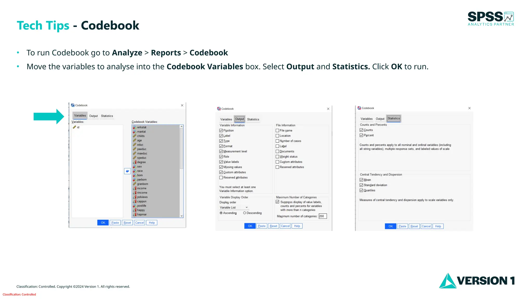 Classification: Controlled
Classification: Controlled. Copyright ©2024 Version 1. All rights reserved.
• To run Codebook go to Analyze > Reports > Codebook
• Move the variables to analyse into the Codebook Variables box. Select Output and Statistics. Click OK to run.
Tech Tips - Codebook