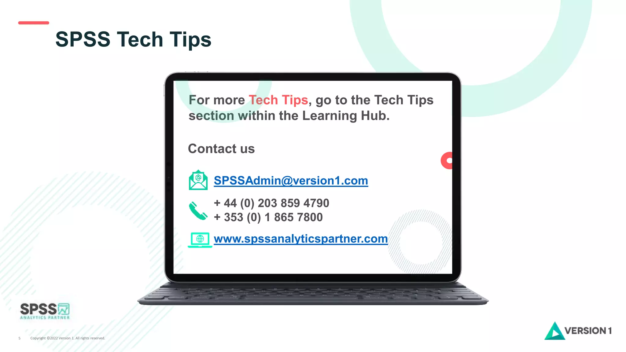 Copyright ©2022 Version 1. All rights reserved.
5
SPSS Tech Tips
For more Tech Tips, go to the Tech Tips
section within the Learning Hub.
Contact us
SPSSAdmin@version1.com
+ 44 (0) 203 859 4790
+ 353 (0) 1 865 7800
www.spssanalyticspartner.com
 