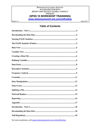 For more assistance, visit www.alukosayoenoch.wix.com/selfcoding
BRAINLINK EDUCATIONAL SERVICES
IN CONJUNCTION WITH
BRIGHT AND DELIGHT GLOBAL CONSULT
PRESENT
(SPSS 16 WORKSHOP TRAINNING)
www.alukosayoenoch.wix.com/selfcoding
Version 1.0 winter 2015
Table of Contents
Introduction – Part 1...............................................................................................4
Downloading the Data Files....................................................................................4
Starting PASW Statistics ........................................................................................4
The PASW Statistics Window................................................................................5
Data View .................................................................................................................5
Variable View ..........................................................................................................6
Creating a Data File ................................................................................................6
Defining Variables...................................................................................................6
Data Entry................................................................................................................8
Descriptive Statistics ...............................................................................................9
Frequency Analysis .................................................................................................9
Crosstabs ................................................................................................................11
Data Manipulation ................................................................................................12
Select Cases ............................................................................................................12
Splitting a File........................................................................................................14
Find and Replace...................................................................................................15
Reporting................................................................................................................16
Appendix ................................................................................................................17
Introduction – Part 2.............................................................................................18
Downloading the Data Files..................................................................................18
Null Hypothesis......................................................................................................18
Statistical Tests ......................................................................................................19
 